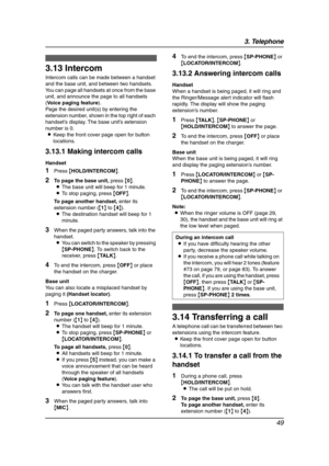 Page 513. Telephone
49
Other Fea tures
3.13 Intercom
Intercom calls can be made between a handset 
and the base unit, and between two handsets. 
You can page all handsets at once from the base 
unit, and announce the page to all handsets 
(Voice paging feature).
Page the desired unit(s) by entering the 
extension number, shown in the top right of each 
handset’s display. The base unit’s extension 
number is 0.
LKeep the front cover page open for button 
locations.
3.13.1 Making intercom calls
Handset
1Press...