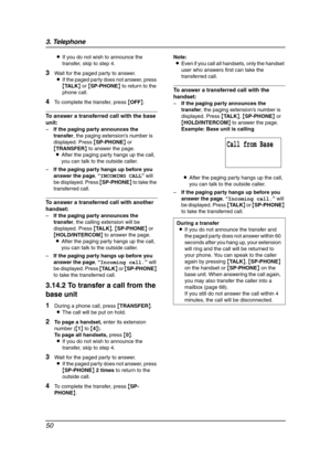 Page 523. Telephone
50
LIf you do not wish to announce the 
transfer, skip to step 4.
3Wait for the paged party to answer.
LIf the paged party does not answer, press 
{TA L K} or {SP-PHONE} to return to the 
phone call.
4To complete the transfer, press {OFF}.
To answer a transferred call with the base 
unit:
–If the paging party announces the 
transfer, the paging extension’s number is 
displayed. Press {SP-PHONE} or 
{TRANSFER} to answer the page.
LAfter the paging party hangs up the call, 
you can talk to the...