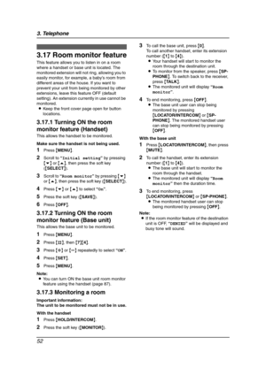 Page 543. Telephone
52
3.17 Room monitor feature
This feature allows you to listen in on a room 
where a handset or base unit is located. The 
monitored extension will not ring, allowing you to 
easily monitor, for example, a baby’s room from 
different areas of the house. If you want to 
prevent your unit from being monitored by other 
extensions, leave this feature OFF (default 
setting). An extension currently in use cannot be 
monitored.
LKeep the front cover page open for button 
locations.
3.17.1 Turning...