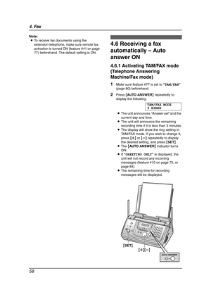 Page 604. Fax
58
Note:
LTo receive fax documents using the 
extension telephone, make sure remote fax 
activation is turned ON (feature #41 on page 
77) beforehand. The default setting is ON.
4.6 Receiving a fax 
automatically – Auto 
answer ON
4.6.1 Activating TAM/FAX mode 
(Telephone Answering 
Machine/Fax mode)
1Make sure feature #77 is set to “TAM/FAX” 
(page 80) beforehand.
2Press {AUTO ANSWER} repeatedly to 
display the following.
TAM/FAX MODE
3 RINGS
LThe unit announces “Answer set” and the 
current day...