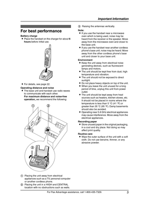 Page 7Important Information
5
For Fax Advantage assistance, call 1-800-435-7329.
For  Be st  Pe rfo r ma nce
For best performance
Battery charge
LPlace the handset on the charger for about 6 
hours before initial use.
LFor details, see page 22.
Operating distance and noise
LThe base unit and handset use radio waves 
to communicate with each other.
For maximum distance and noise-free 
operation, we recommend the following:Note:
LIf you use the handset near a microwave 
oven which is being used, noise may be...