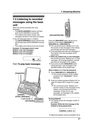 Page 697. Answering Machine
67
Inco ming  Mes sag es
7.3 Listening to recorded 
messages using the base 
unit
When the unit has recorded new voice 
messages:
–The {AUTO ANSWER} indicator will flash 
when AUTO ANSWER is turned ON.
–The mailbox icons which contain new 
messages will flash on the base unit display.
If only old messages exist in a mailbox:
–The {AU TO A N SW E R} indicator will be lit but 
will not flash when AUTO ANSWER is turned 
ON.
–The mailbox icons will be lit but will not flash.
Example: 10...