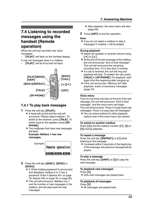 Page 717. Answering Machine
69
7.4 Listening to recorded 
messages using the 
handset (Remote 
operation)
When the unit has recorded new voice 
messages:
–“{PLAY}” will flash on the handset display.
If only old messages exist in a mailbox:
–“{PLAY}” will be lit but will not flash.
7.4.1 To play back messages
1Press the soft key ({PLAY}).
LA beep will sound and the unit will 
announce “Please select mailbox.”. To 
switch to the receiver, press {TA L K}. To 
switch back to the speaker, press {SP-
PHONE}.
LThe...