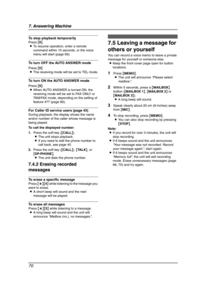 Page 727. Answering Machine
70
To stop playback temporarily
Press {9}.
LTo resume operation, enter a remote 
command within 15 seconds, or the voice 
menu will start (page 69).
To turn OFF the AUTO ANSWER mode
Press {0}.
LThe receiving mode will be set to TEL mode.
To turn ON the AUTO ANSWER mode
Press {8}.
LWhen AUTO ANSWER is turned ON, the 
receiving mode will be set to FAX ONLY or 
TAM/FAX mode, depending on the setting of 
feature #77 (page 80).
For Caller ID service users (page 43)
During playback, the...