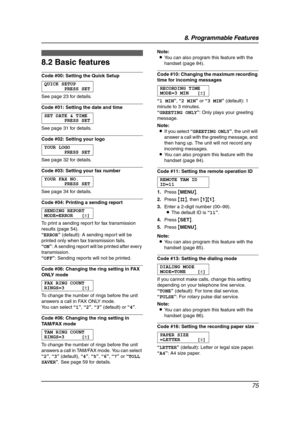 Page 778. Programmable Features
75
8.2 Basic features
Code #00: Setting the Quick Setup
QUICK SETUP
PRESS SET
See page 23 for details.
Code #01: Setting the date and time
SET DATE & TIME
PRESS SET
See page 31 for details.
Code #02: Setting your logo
YOUR LOGO
PRESS SET
See page 32 for details.
Code #03: Setting your fax number
YOUR FAX NO.
PRESS SET
See page 34 for details.
Code #04: Printing a sending report
SENDING REPORT
MODE=ERROR [±]
To print a sending report for fax transmission 
results (page 54)....