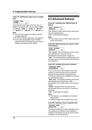 Page 788. Programmable Features
76
Code #17: Setting the ringer tone for outside 
calls
RINGER TONE
=TONE 1 [±]
To set the base unit ringer tone from one of 7 
patterns for outside calls. You can select “TONE 
1” (default), “TONE 2”, “TONE 3”, “MELODY 
1”, “MELODY 2”, “MELODY 3” or “MELODY 4”.
Note:
LYou can also program this feature with the 
handset (page 83).
LTo set the handset ringer tone, see page 83.
LIf you have downloaded ringer melodies 
using the openLCR service, they can also be 
selected. See page...