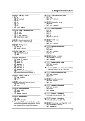 Page 838. Programmable Features
81
{#}{0}{6} TAM ring count
–{2}: “2”
–{3}: “3” (default)
–{4}: “4”
–{5}: “5”
–{6}: “6”
–{7}: “7”
–{0}: “TOLL SAVER”
{#}{1}{0} Caller’s recording time
–{1}: “1 MIN”
–{2}: “2 MIN”
–{3}: “3 MIN” (default)
–{0}: “GREETING ONLY”
{#}{1}{1} Remote operation ID
LEnter a 2-digit number (00-99).
{#}{1}{3} Dialing mode
–{1}: “PULSE”
–{2}: “TONE” (default)
{#}{1}{6} Paper size
–{1}: “LETTER” (default)
–{2}: “A4”
{#}{1}{7} Ringer tone
–{1}: “TONE 1” (default)
–{2}: “TONE 2”
–{3}: “TONE 3”...