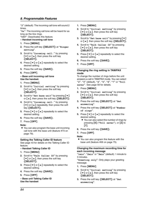 Page 868. Programmable Features
84
“2” (default): The incoming call tone will sound 2 
times.
“On”: The incoming call tone will be heard for as 
long as the line rings.
“Off”: Deactivates this feature.
– Handset incoming call tone
1.Press {MENU}.
2.Press the soft key ({SELECT}) at “Ringer 
setting”.
3.Scroll to “Incoming call.” by pressing 
{v} or {e}, then press the soft key 
({SELECT}).
4.Press {v} or {e} repeatedly to select the 
desired setting.
5.Press the soft key ({SAVE}).
6.Press {OFF}.
– Base unit...