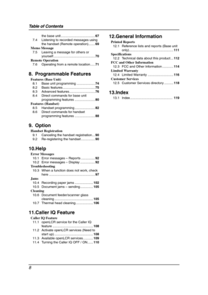 Page 10Table of Contents
8
the base unit .....................................67
7.4 Listening to recorded messages using 
the handset (Remote operation).......69
Memo Message
7.5 Leaving a message for others or 
yourself .............................................70
Remote Operation
7.6 Operating from a remote location .....71
8. Programmable Features
Features (Base Unit)
8.1 Base unit programming ....................74
8.2 Basic features ...................................75
8.3 Advanced...