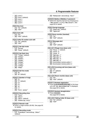 Page 918. Programmable Features
89
–{2}: Level 2
–{3}: Level 3 (default)
–{4}: Level 4
–{5}: Level 5
–{6}: Level 6
{0}{2} Key tone
–{1}: “On” (default)
–{0}: “Off”
{0}{3} Auto talk
–{1}: “On”
–{0}: “Off” (default)
{0}{4} Caller ID number auto edit
–{1}: “On” (default)
–{0}: “Off”
{0}{5}{1} Set dial mode
–{1}: “Pulse”
–{2}: “Tone” (default)
{0}{5}{2} Set flash time
–{1}: “700ms” (default)
–{2}: “600ms”
–{3}: “400ms”
–{4}: “300ms”
–{5}: “250ms”
–{6}: “110ms”
–{7}: “100ms”
–{8}: “90ms”
{0}{5}{3} Set line mode...