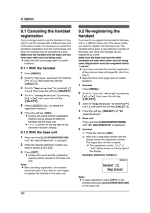 Page 929. Option
90
9Option Han dset Registra tion
9.1 Canceling the handset 
registration
If you no longer need to use the handset or if you 
want to use the handset with a different base unit 
of the same model, it is necessary to cancel the 
handset’s registration from the current base unit.
Only one handset can be canceled at a time.
Make sure the handset and the base unit are 
near each other and not being used.
LKeep the front cover page open for button 
locations.
9.1.1 With the handset
1Press {MENU}....