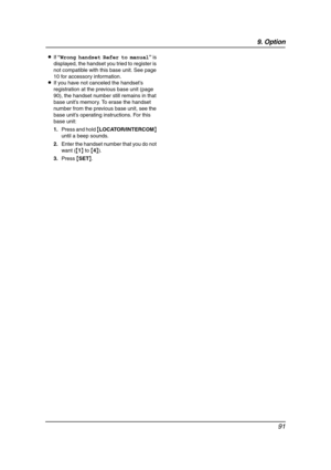 Page 939. Option
91
LIf “Wrong handset Refer to manual” is 
displayed, the handset you tried to register is 
not compatible with this base unit. See page 
10 for accessory information.
LIf you have not canceled the handset’s 
registration at the previous base unit (page 
90), the handset number still remains in that 
base unit’s memory. To erase the handset 
number from the previous base unit, see the 
base unit’s operating instructions. For this 
base unit:
1.Press and hold {LOCATOR/INTERCOM} 
until a beep...