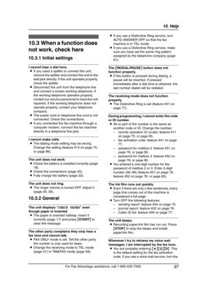 Page 9910. Help
97
For Fax Advantage assistance, call 1-800-435-7329.
Troubles hooting
10.3 When a function does 
not work, check here
10.3.1 Initial settings
I cannot hear a dial tone.
LIf you used a splitter to connect the unit, 
remove the splitter and connect the unit to the 
wall jack directly. If the unit operates properly, 
check the splitter.
LDisconnect the unit from the telephone line 
and connect a known working telephone. If 
the working telephone operates properly, 
contact our service personnel to...