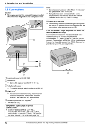 Page 121.6 Connections
Caution:
R When you operate this product, the power outlet
should be near the product and easily accessible.
* The pictured model is KX-MB1520.
Power cord
R Connect to a power outlet (120 V, 60 Hz).
Telephone line cord *1
R Connect to a single telephone line jack (RJ11C).
[EXT]  jack*1
R You can connect an answering machine or an
extension telephone. Remove the stopper if
attached, and take care of it appropriately.
Answering machine (not supplied) *1
*1 KX-MB1520 only
IMPORTANT NOTICE...