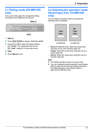 Page 172.1 Dialing mode (KX-MB1520
only)
If you cannot dial (page 34), change this setting
according to your telephone line service.
1 MMenu N
2 Press  MB NM1NM 2NM 0N to display  “DIALING MODE ”.
3 Press  M1 N or  M2 N to select the desired setting.
M 1 N “ PULSE ”: For rotary/pulse dial service.
M 2 N “ TONE ” (default): For tone dial service.
4 MSet N
5 Press  MMenu N to exit.
2.2 Selecting the operation mode
(Scan/Copy) (Fax: KX-MB1520
only)
You can select the desired mode by pressing the
following button...