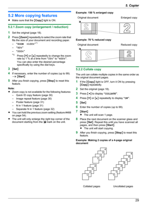 Page 295.2 More copying features
R Make sure that the  MCopy N light is ON.
5.2.1 Zoom copy (enlargement / reduction)
1 Set the original (page 18).
2 Press  MZoom N repeatedly to select the zoom rate that
fits the size of your document and recording paper.
– “ZOOM  =100% ”*1
– “50% ”
– “200% ”
*1 Press  MC N or  MD N repeatedly to change the zoom
rate by 1 % at a time from  “25% ” to  “400% ”.
You can also enter the desired percentage
specifically by using the dial keys.
3 MSet N
4 If necessary, enter the...