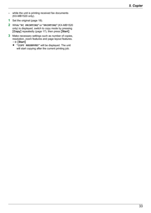 Page 33– while the unit is printing received fax documents(KX-MB1520 only).
1 Set the original (page 18).
2 While  “PC PRINTING ” or  “PRINTING ” (KX -MB1520
only) is displayed, switch to copy mode by pressing
M Copy N repeatedly (page 17), then press  MStart N.
3 Make necessary settings such as number of copies,
resolution, zoom features and page layout features.
A  M Start N
R “COPY RESERVED ” will be displayed. The unit
will start copying after the current printing job.335. Copier 