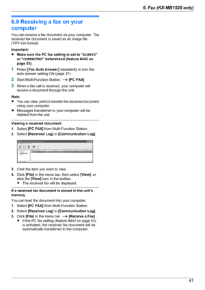 Page 416.9 Receiving a fax on your
computer
You can receive a fax document on your computer. The
received fax document is saved as an image file
(TIFF-G4 format).
Important:
R Make sure the PC fax setting is set to “ ALWAYS”
or “ CONNECTED ” beforehand (feature #442 on
page 53).
1 Press  MFax Auto Answer N repeatedly to turn the
auto answer setting ON (page 37).
2 Start Multi-Function Station.  A [PC FAX]
3 When a fax call is received, your computer will
receive a document through the unit.
Note:
R You can...