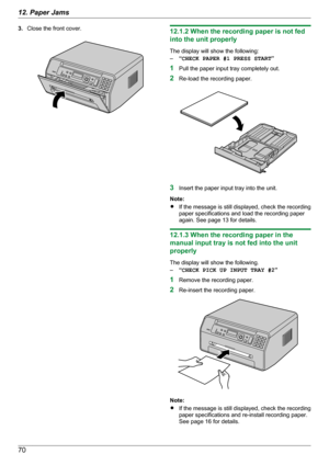 Page 703.Close the front cover.12.1.2 When the recording paper is not fed
into the unit properly
The display will show the following:
– “CHECK PAPER #1 PRESS START ”
1 Pull the paper input tray completely out.
2 Re-load the recording paper.
3Insert the paper input tray into the unit.
Note:
R If the message is still displayed, check the recording
paper specifications and load the recording paper
again. See page 13 for details.
12.1.3 When the recording paper in the
manual input tray is not fed into the unit...