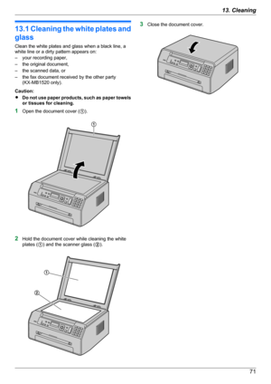 Page 7113.1 Cleaning the white plates and
glass
Clean the white plates and glass when a black line, a
white line or a dirty pattern appears on:
– your recording paper,
– the original document,
– the scanned data, or
– the fax document received by the other party (KX-MB1520 only).
Caution:
R Do not use paper products, such as paper towels
or tissues for cleaning.
1 Open the document cover ( A).
2 Hold the document cover while cleaning the white
plates ( A) and the scanner glass ( B).
3 Close the document...