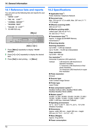 Page 7214.1 Reference lists and reports
You can print out the following lists and reports for your
reference.
– “SETUP LIST ”
– “TEL NO. LIST ”*1
– “JOURNAL REPORT ”*1
– “PRINTER TEST ”
– “CALLER ID LIST ”*1
*1 KX-MB1520 only
1 Press  MMenu N repeatedly to display  “PRINT
REPORT ”.
2 Press  MF N or  ME N repeatedly to display the desired
item.
3 Press  MSet N to start printing.  A M Menu N
14.2 Specifications
n Applicable lines *1
:
Public Switched Telephone Networkn  Document size:
Max. 216 mm (8  1
/2 ")...