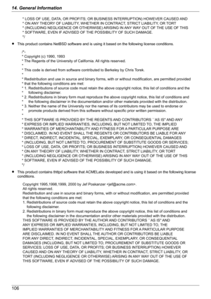 Page 106RThis product contains NetBSD software and is using it based on the following license conditions.
RThis product contains thttpd software that ACMELabs developed and is using it based on the following license
conditions.
10614. General Information* LOSS OF USE, DATA, OR PROFITS; OR BUSINESS INTERRUPTION) HOWEVER CAUSED AND 
* ON ANY THEORY OF LIABILITY, WHETHER IN CONTRACT, STRICT LIABILITY, OR TORT 
* (INCLUDING NEGLIGENCE OR OTHERWISE) ARISING IN ANY WAY OUT OF THE USE OF THIS 
* SOFTWARE, EVEN IF...