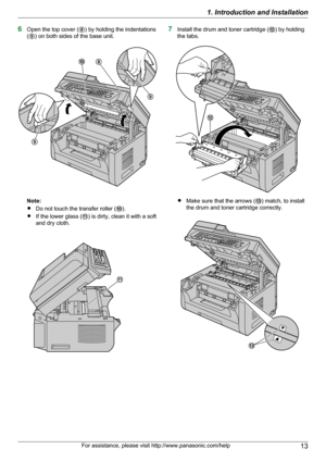 Page 136Open the top cover ( H) by holding the indentations
( I ) on both sides of the base unit.
Note:
R Do not touch the transfer roller ( J).
R If the lower glass ( K) is dirty, clean it with a soft
and dry cloth.
7 Install the drum and toner cartridge ( L) by holding
the tabs.
R Make sure that the arrows ( M) match, to install
the drum and toner cartridge correctly.
For assistance, please visit http://www.panasonic.com/help131. Introduction and InstallationHJ
I
I K L M  