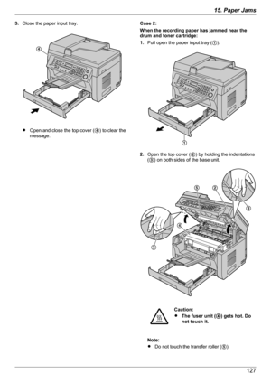 Page 1273.Close the paper input tray.
ROpen and close the top cover ( D) to clear the
message.
Case 2:
When the recording paper has jammed near the
drum and toner cartridge:
1. Pull open the paper input tray ( A).
2. Open the top cover ( B) by holding the indentations
( C ) on both sides of the base unit.
Caution:
R The fuser unit ( D) gets hot. Do
not touch it.
Note:
R Do not touch the transfer roller ( E).
12715. Paper JamsD A D
E
B
C
C   