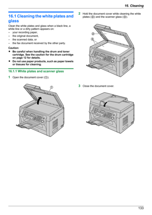 Page 13316.1 Cleaning the white plates and
glass
Clean the white plates and glass when a black line, a
white line or a dirty pattern appears on:
– your recording paper,
– the original document,
– the scanned data, or
– the fax document received by the other party.
Caution:
R Be careful when handling the drum and toner
cartridge. See the caution for the drum cartridge
on page 12 for details.
R Do not use paper products, such as paper towels
or tissues for cleaning.
16.1.1 White plates and scanner glass
1 Open the...