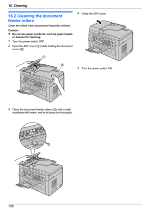 Page 13616.2 Cleaning the document
feeder rollers
Clean the rollers when documents frequently misfeed.
Caution:
R Do not use paper products, such as paper towels
or tissues for cleaning.
1 Turn the power switch OFF.
2 Open the ADF cover ( A) while holding the document
cover ( B).
3 Clean the document feeder rollers ( C) with a cloth
moistened with water, and let all parts dry thoroughly.
4 Close the ADF cover.
5Turn the power switch ON.
13616. CleaningA
B C   