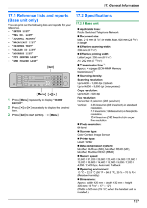 Page 13717.1 Reference lists and reports
(Base unit only)
You can print out the following lists and reports for your
reference.
– “SETUP LIST ”
– “TEL NO. LIST ”
– “JOURNAL REPORT ”
– “BROADCAST LIST ”
– “PRINTER TEST ”
– “CALLER ID LIST ”
– “ADDRESS LIST ”
– “FTP SERVER LIST ”
– “SMB FOLDER LIST ”
1Press  MMenu N repeatedly to display  “PRINT
REPORT ”.
2 Press  MF N or  ME N repeatedly to display the desired
item.
3 Press  MSet N to start printing.  A M Menu N
17.2 Specifications
17.2.1 Base unit
n Applicable...