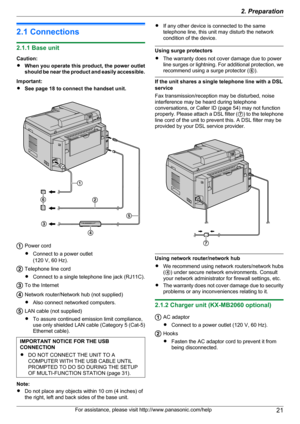 Page 212.1 Connections
2.1.1 Base unit
Caution:
R When you operate this product, the power outlet
should be near the product and easily accessible.
Important:
R See page 18 to connect the handset unit.
Power cord
R Connect to a power outlet
(120 V, 60 Hz).
Telephone line cord
R Connect to a single telephone line jack (RJ11C).
To the Internet
Network router/Network hub (not supplied)
R Also connect networked computers.
LAN cable (not supplied)
R To assure continued emission limit compliance,
use only shielded...