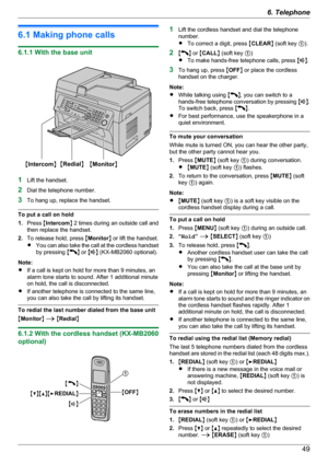 Page 496.1 Making phone calls
6.1.1 With the base unit
1Lift the handset.
2 Dial the telephone number.
3 To hang up, replace the handset.
To put a call on hold
1. Press  MIntercom N 2 times during an outside call and
then replace the handset.
2. To release hold, press  MMonitor N or lift the handset.
R You can also take the call at the cordless handset
by pressing  M
N or  MN (KX-MB2060 optional).
Note:
R If a call is kept on hold for more than 9 minutes, an
alarm tone starts to sound. After 1 additional...