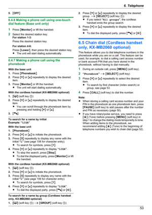 Page 535.MOFF N
6.4.6 Making a phone call using one-touch
dial feature (Base unit only)
1 Press  MMonitor N or lift the handset.
2 Select the desired station key.
For station 1-3:
Press the desired station key.
For station 4-6:
Press  MLower N, then press the desired station key.
R The unit will start dialing automatically.
6.4.7 Making a phone call using the
phonebook
With the base unit
1. Press  MPhonebook N.
2. Press  MC N or  MD N repeatedly to display the desired
item.
3. Press  MMonitor N or lift the...
