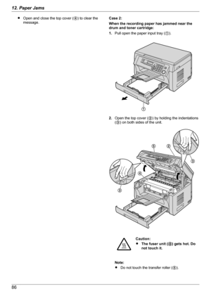 Page 86ROpen and close the top cover ( D) to clear the
message.Case 2:
When the recording paper has jammed near the
drum and toner cartridge:
1. Pull open the paper input tray ( A).
2. Open the top cover ( B) by holding the indentations
( C ) on both sides of the unit.
Caution:
R The fuser unit ( D) gets hot. Do
not touch it.
Note:
R Do not touch the transfer roller ( E).
8612. Paper JamsA D
EB
C
C   