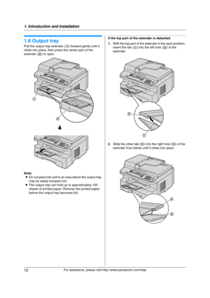 Page 121. Introduction and Installation
12
For assistance, please visit http://www.panasonic.com/help
1.6 Output tray
Pull the output tray extender (1) forward gently until it 
clicks into place, then press the center part of the 
extender (2) to open.
Note:
LDo not place the unit in an area where the output tray 
may be easily bumped into.
LThe output tray can hold up to approximately 150 
sheets of printed paper. Remove the printed paper 
before the output tray becomes full.
If the top part of the extender is...