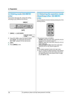 Page 162. Preparation
16
For assistance, please visit http://www.panasonic.com/help
2.2 Dialing mode (KX-MB781 
only) 
If you cannot dial (page 35), change this setting 
according to your telephone line service.
1{MENU} i {#}{1}{2}{0}
DIALING MODE
=TONE [V^]
2Press {1} or {2} to select the desired setting.
{1} “PULSE”: For rotary/pulse dial service.
{2} “TONE” (default): For tone dial service.
3{SET}
4Press {MENU} to exit.
2.3 Selecting the operation mode 
(Scan/Copy) (Fax: KX-MB781 
only)
You can select the...