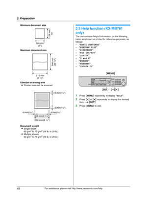 Page 182. Preparation
18
For assistance, please visit http://www.panasonic.com/help Minimum document size
Maximum document size
Effective scanning area
LShaded area will be scanned.
Document weight
LSingle sheet:
60 g/m
2 to 75 g/m2 (16 lb. to 20 lb.)
LMultiple sheets:
60 g/m
2 to 75 g/m2 (16 lb. to 20 lb.)
H e lp  Bu tt on
2.5 Help function (KX-MB781 
only)
The unit contains helpful information on the following 
topics which can be printed for reference purposes, as 
follows:
–“BASIC SETTINGS”
–“FEATURE LIST”...