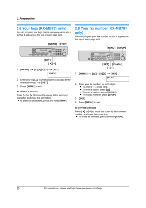 Page 202. Preparation
20
For assistance, please visit http://www.panasonic.com/help
2.8 Your logo (KX-MB781 only)
You can program your logo (name, company name, etc.) 
so that it appears on the top of each page sent.
1{MENU} i {#}{1}{0}{2} i {SET}
LOGO=|
2Enter your logo, up to 30 characters (see page 60 for 
character entry). i {SET}
3Press {MENU} to exit.
To correct a mistake
Press {} to move the cursor to the incorrect 
character, and make the correction.
LTo erase all characters, press and hold {STOP}.
2.9...