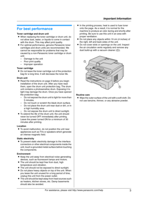 Page 3Important Information
3
For assistance, please visit http://www.panasonic.com/help
Important Information Important Information
1For a ssistanc e, plea se visit http://www.p ana sonic.co m/he lp
For best performance
Toner cartridge and drum unit
LWhen replacing the toner cartridge or drum unit, do 
not allow dust, water, or liquids to come in contact 
with the drum. This may affect print quality.
LFor optimal performance, genuine Panasonic toner 
cartridges and drum units are recommended. We 
cannot be...