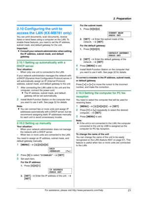 Page 212. Preparation
21
For assistance, please visit http://www.panasonic.com/help
2.10 Configuring the unit to 
access the LAN (KX-MB781 only)
You can print documents, scan documents, receive 
faxes or send faxes using a computer on the LAN. To 
enable these features, you need to set the IP address, 
subnet mask, and default gateway for the unit.
Important:
LConsult your network administrator when setting 
the IP address, subnet mask, and default 
gateway.
2.10.1 Setting up automatically with a 
DHCP server...