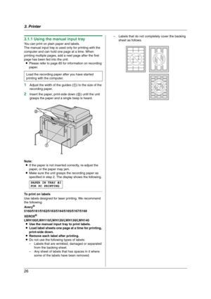 Page 263. Printer
26
3.1.1 Using the manual input tray
You can print on plain paper and labels.
The manual input tray is used only for printing with the 
computer and can hold one page at a time. When 
printing multiple pages, add a next page after the first 
page has been fed into the unit.
LPlease refer to page 85 for information on recording 
paper.
1Adjust the width of the guides (1) to the size of the 
recording paper.
2Insert the paper, print-side down (2) until the unit 
grasps the paper and a single...