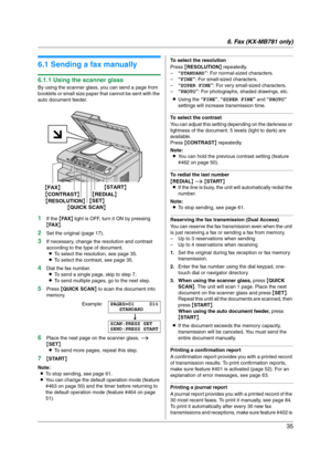 Page 356. Fax (KX-MB781 only)
35
6 Fax  (KX-MB781  on ly ) Sen ding Faxes
6.1 Sending a fax manually
6.1.1 Using the scanner glass
By using the scanner glass, you can send a page from 
booklets or small size paper that cannot be sent with the 
auto document feeder.
1If the {FA X} light is OFF, turn it ON by pressing 
{FA X}.
2Set the original (page 17).
3If necessary, change the resolution and contrast 
according to the type of document.
LTo select the resolution, see page 35.
LTo select the contrast, see page...