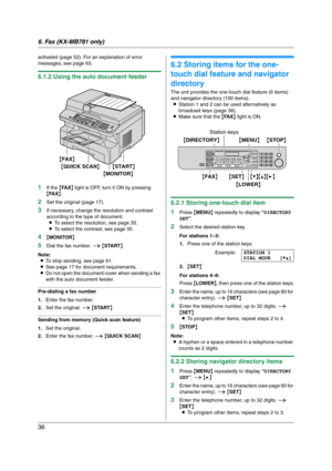 Page 366. Fax (KX-MB781 only)
36
activated (page 52). For an explanation of error 
messages, see page 63.
6.1.2 Using the auto document feeder
1
If the {FA X} light is OFF, turn it ON by pressing 
{FA X}.
2Set the original (page 17).
3If necessary, change the resolution and contrast 
according to the type of document.
LTo select the resolution, see page 35.
LTo select the contrast, see page 35.
4{MONITOR}
5Dial the fax number. i {START}
Note:
LTo stop sending, see page 61.
LSee page 17 for document...