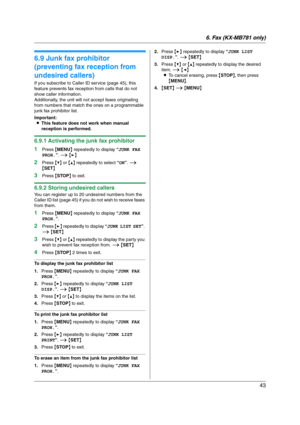 Page 436. Fax (KX-MB781 only)
43
6.9 Junk fax prohibitor 
(preventing fax reception from 
undesired callers)
If you subscribe to Caller ID service (page 45), this 
feature prevents fax reception from calls that do not 
show caller information.
Additionally, the unit will not accept faxes originating 
from numbers that match the ones on a programmable 
junk fax prohibitor list.
Important:
LThis feature does not work when manual 
reception is performed.
6.9.1 Activating the junk fax prohibitor
1
Press {MENU}...