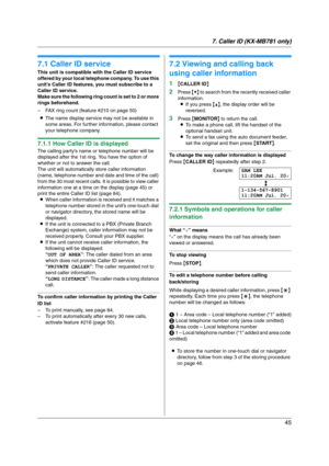 Page 457. Caller ID (KX-MB781 only)
45
7 Caller ID (KX-MB 781 on ly ) Caller ID
7.1 Caller ID service
This unit is compatible with the Caller ID service 
offered by your local telephone company. To use this 
unit’s Caller ID features, you must subscribe to a 
Caller ID service.
Make sure the following ring count is set to 2 or more 
rings beforehand.
– FAX ring count (feature #210 on page 50)
LThe name display service may not be available in 
some areas. For further information, please contact 
your telephone...