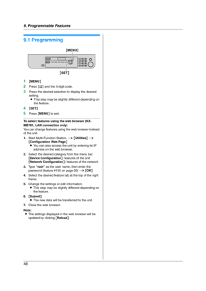 Page 489. Programmable Features
48
9 Progra mma ble Features Features Summary
9.1 Programming
1{MENU}
2Press {#} and the 3-digit code.
3Press the desired selection to display the desired 
setting.
LThis step may be slightly different depending on 
the feature.
4{SET}
5Press {MENU} to exit.
To select features using the web browser (KX-
MB781, LAN connection only)
You can change features using the web browser instead 
of the unit.
1.Start Multi-Function Station. i [Utilities] i 
[Configuration Web Page]
LYou can...