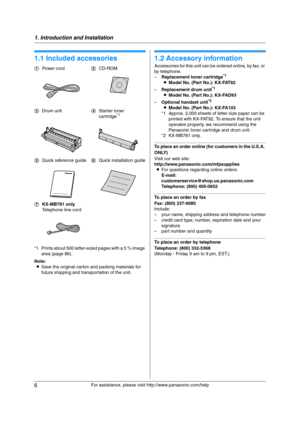 Page 61. Introduction and Installation
6
For assistance, please visit http://www.panasonic.com/help
1 Introdu ctio n and Installa tion 1For a ssistanc e, plea se visit http://www.p ana sonic.co m/he lp
Acc ess orie s
1.1 Included accessories
*1 Prints about 500 letter-sized pages with a 5 % image 
area (page 86).
Note:
LSave the original carton and packing materials for 
future shipping and transportation of the unit.
1.2 Accessory information
Accessories for this unit can be ordered online, by fax, or 
by...