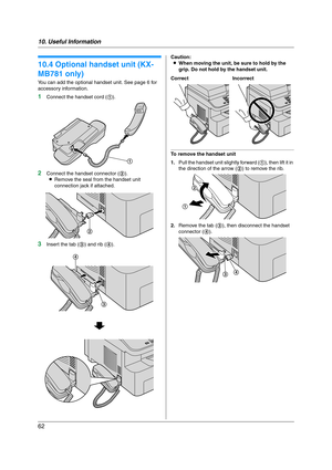 Page 6210. Useful Information
62
10.4 Optional handset unit (KX-
MB781 only)
You can add the optional handset unit. See page 6 for 
accessory information.
1Connect the handset cord (1).
2Connect the handset connector (2).
LRemove the seal from the handset unit 
connection jack if attached.
3Insert the tab (3) and rib (4).Caution:
LWhen moving the unit, be sure to hold by the 
grip. Do not hold by the handset unit.
To remove the handset unit
1.Pull the handset unit slightly forward (1), then lift it in 
the...