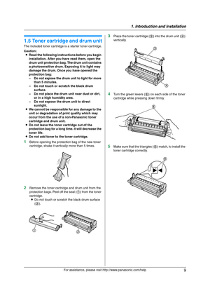 Page 91. Introduction and Installation
9
For assistance, please visit http://www.panasonic.com/help
Installa tion
1.5 Toner cartridge and drum unit
The included toner cartridge is a starter toner cartridge.
Caution:
LRead the following instructions before you begin 
installation. After you have read them, open the 
drum unit protection bag. The drum unit contains 
a photosensitive drum. Exposing it to light may 
damage the drum. Once you have opened the 
protection bag:
– Do not expose the drum unit to light...